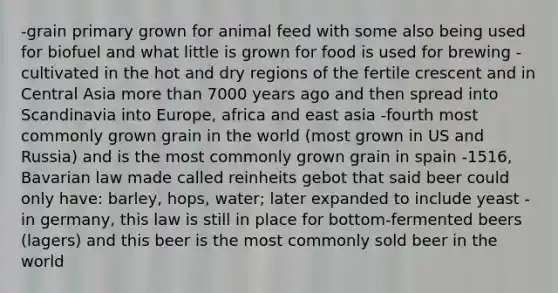 -grain primary grown for animal feed with some also being used for biofuel and what little is grown for food is used for brewing -cultivated in the hot and dry regions of the fertile crescent and in Central Asia more than 7000 years ago and then spread into Scandinavia into Europe, africa and east asia -fourth most commonly grown grain in the world (most grown in US and Russia) and is the most commonly grown grain in spain -1516, Bavarian law made called reinheits gebot that said beer could only have: barley, hops, water; later expanded to include yeast -in germany, this law is still in place for bottom-fermented beers (lagers) and this beer is the most commonly sold beer in the world