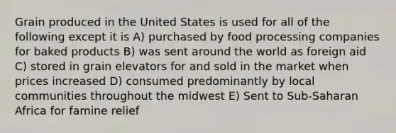 Grain produced in the United States is used for all of the following except it is A) purchased by food processing companies for baked products B) was sent around the world as foreign aid C) stored in grain elevators for and sold in the market when prices increased D) consumed predominantly by local communities throughout the midwest E) Sent to Sub-Saharan Africa for famine relief