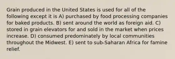 Grain produced in the United States is used for all of the following except it is A) purchased by food processing companies for baked products. B) sent around the world as foreign aid. C) stored in grain elevators for and sold in the market when prices increase. D) consumed predominately by local communities throughout the Midwest. E) sent to sub-Saharan Africa for famine relief.