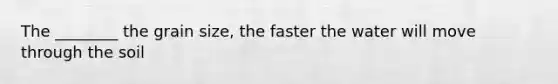 The ________ the grain size, the faster the water will move through the soil