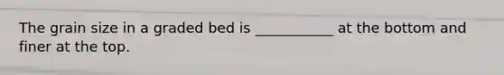 The grain size in a graded bed is ___________ at the bottom and finer at the top.