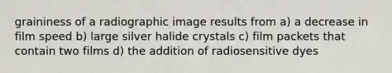 graininess of a radiographic image results from a) a decrease in film speed b) large silver halide crystals c) film packets that contain two films d) the addition of radiosensitive dyes