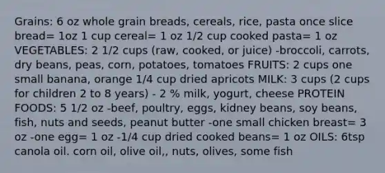 Grains: 6 oz whole grain breads, cereals, rice, pasta once slice bread= 1oz 1 cup cereal= 1 oz 1/2 cup cooked pasta= 1 oz VEGETABLES: 2 1/2 cups (raw, cooked, or juice) -broccoli, carrots, dry beans, peas, corn, potatoes, tomatoes FRUITS: 2 cups one small banana, orange 1/4 cup dried apricots MILK: 3 cups (2 cups for children 2 to 8 years) - 2 % milk, yogurt, cheese PROTEIN FOODS: 5 1/2 oz -beef, poultry, eggs, kidney beans, soy beans, fish, nuts and seeds, peanut butter -one small chicken breast= 3 oz -one egg= 1 oz -1/4 cup dried cooked beans= 1 oz OILS: 6tsp canola oil. corn oil, olive oil,, nuts, olives, some fish