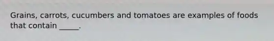 Grains, carrots, cucumbers and tomatoes are examples of foods that contain _____.