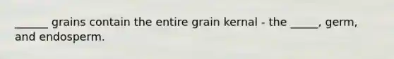 ______ grains contain the entire grain kernal - the _____, germ, and endosperm.