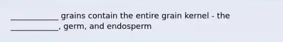 ____________ grains contain the entire grain kernel - the ____________, germ, and endosperm