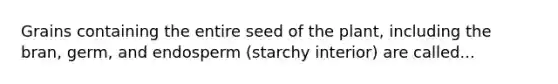 Grains containing the entire seed of the plant, including the bran, germ, and endosperm (starchy interior) are called...