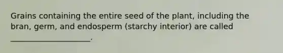 Grains containing the entire seed of the plant, including the bran, germ, and endosperm (starchy interior) are called ____________________.