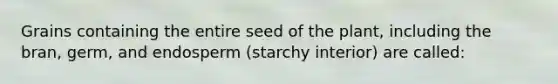 Grains containing the entire seed of the plant, including the bran, germ, and endosperm (starchy interior) are called: