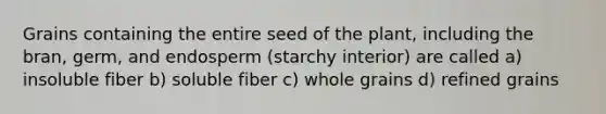 Grains containing the entire seed of the plant, including the bran, germ, and endosperm (starchy interior) are called a) insoluble fiber b) soluble fiber c) whole grains d) refined grains