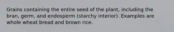 Grains containing the entire seed of the plant, including the bran, germ, and endosperm (starchy interior). Examples are whole wheat bread and brown rice.