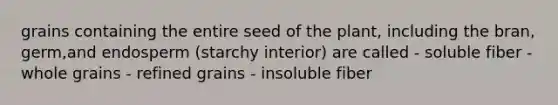 grains containing the entire seed of the plant, including the bran, germ,and endosperm (starchy interior) are called - soluble fiber - whole grains - refined grains - insoluble fiber