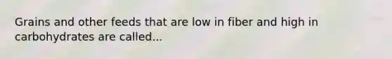 Grains and other feeds that are low in fiber and high in carbohydrates are called...