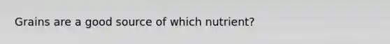 Grains are a good source of which nutrient?