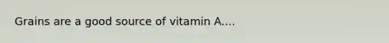 Grains are a good source of vitamin A....