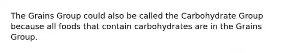 The Grains Group could also be called the Carbohydrate Group because all foods that contain carbohydrates are in the Grains Group.