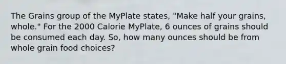 The Grains group of the MyPlate states, "Make half your grains, whole." For the 2000 Calorie MyPlate, 6 ounces of grains should be consumed each day. So, how many ounces should be from whole grain food choices?