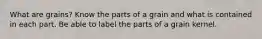What are grains? Know the parts of a grain and what is contained in each part. Be able to label the parts of a grain kernel.