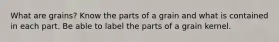 What are grains? Know the parts of a grain and what is contained in each part. Be able to label the parts of a grain kernel.