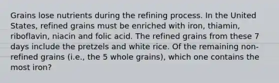 Grains lose nutrients during the refining process. In the United States, refined grains must be enriched with iron, thiamin, riboflavin, niacin and folic acid. The refined grains from these 7 days include the pretzels and white rice. Of the remaining non-refined grains (i.e., the 5 whole grains), which one contains the most iron?