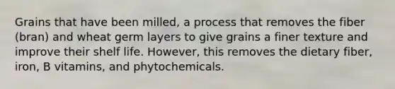 Grains that have been milled, a process that removes the fiber (bran) and wheat germ layers to give grains a finer texture and improve their shelf life. However, this removes the dietary fiber, iron, B vitamins, and phytochemicals.