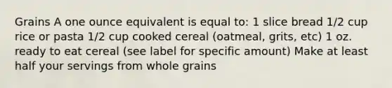 Grains A one ounce equivalent is equal to: 1 slice bread 1/2 cup rice or pasta 1/2 cup cooked cereal (oatmeal, grits, etc) 1 oz. ready to eat cereal (see label for specific amount) Make at least half your servings from whole grains