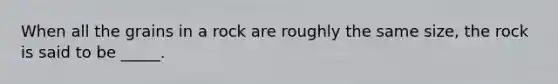 When all the grains in a rock are roughly the same size, the rock is said to be _____.