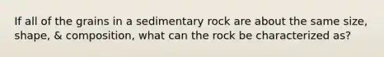 If all of the grains in a sedimentary rock are about the same size, shape, & composition, what can the rock be characterized as?