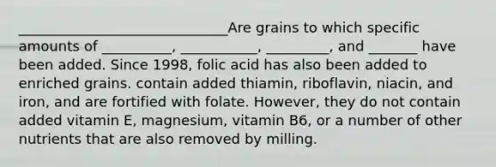 ______________________________Are grains to which specific amounts of __________, ___________, _________, and _______ have been added. Since 1998, folic acid has also been added to enriched grains. contain added thiamin, riboflavin, niacin, and iron, and are fortified with folate. However, they do not contain added vitamin E, magnesium, vitamin B6, or a number of other nutrients that are also removed by milling.