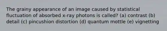 The grainy appearance of an image caused by statistical fluctuation of absorbed x-ray photons is called? (a) contrast (b) detail (c) pincushion distortion (d) quantum mottle (e) vignetting