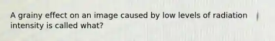 A grainy effect on an image caused by low levels of radiation intensity is called what?