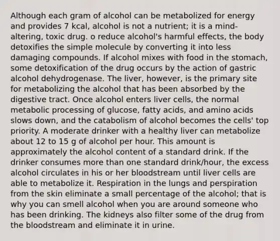 Although each gram of alcohol can be metabolized for energy and provides 7 kcal, alcohol is not a nutrient; it is a mind-altering, toxic drug. o reduce alcohol's harmful effects, the body detoxifies the simple molecule by converting it into less damaging compounds. If alcohol mixes with food in the stomach, some detoxification of the drug occurs by the action of gastric alcohol dehydrogenase. The liver, however, is the primary site for metabolizing the alcohol that has been absorbed by the digestive tract. Once alcohol enters liver cells, the normal metabolic processing of glucose, fatty acids, and amino acids slows down, and the catabolism of alcohol becomes the cells' top priority. A moderate drinker with a healthy liver can metabolize about 12 to 15 g of alcohol per hour. This amount is approximately the alcohol content of a standard drink. If the drinker consumes more than one standard drink/hour, the excess alcohol circulates in his or her bloodstream until liver cells are able to metabolize it. Respiration in the lungs and perspiration from the skin eliminate a small percentage of the alcohol; that is why you can smell alcohol when you are around someone who has been drinking. The kidneys also filter some of the drug from the bloodstream and eliminate it in urine.