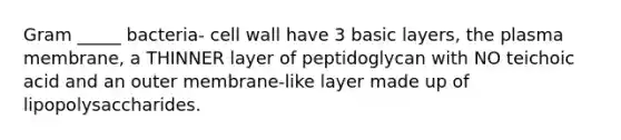 Gram _____ bacteria- cell wall have 3 basic layers, the plasma membrane, a THINNER layer of peptidoglycan with NO teichoic acid and an outer membrane-like layer made up of lipopolysaccharides.