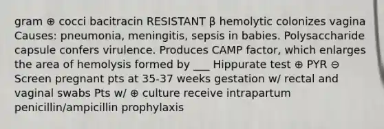 gram ⊕ cocci bacitracin RESISTANT β hemolytic colonizes vagina Causes: pneumonia, meningitis, sepsis in babies. Polysaccharide capsule confers virulence. Produces CAMP factor, which enlarges the area of hemolysis formed by ___ Hippurate test ⊕ PYR ⊖ Screen pregnant pts at 35-37 weeks gestation w/ rectal and vaginal swabs Pts w/ ⊕ culture receive intrapartum penicillin/ampicillin prophylaxis