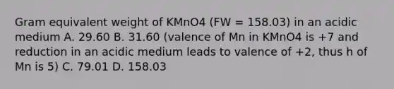 Gram equivalent weight of KMnO4 (FW = 158.03) in an acidic medium A. 29.60 B. 31.60 (valence of Mn in KMnO4 is +7 and reduction in an acidic medium leads to valence of +2, thus h of Mn is 5) C. 79.01 D. 158.03