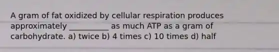 A gram of fat oxidized by cellular respiration produces approximately __________ as much ATP as a gram of carbohydrate. a) twice b) 4 times c) 10 times d) half