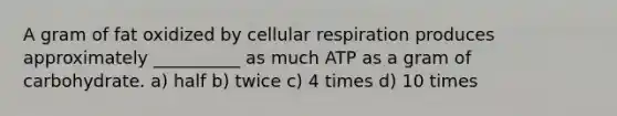 A gram of fat oxidized by cellular respiration produces approximately __________ as much ATP as a gram of carbohydrate. a) half b) twice c) 4 times d) 10 times