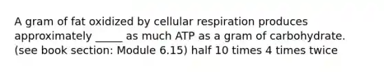 A gram of fat oxidized by cellular respiration produces approximately _____ as much ATP as a gram of carbohydrate. (see book section: Module 6.15) half 10 times 4 times twice