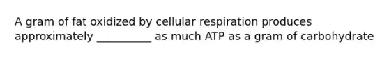 A gram of fat oxidized by cellular respiration produces approximately __________ as much ATP as a gram of carbohydrate