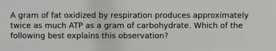 A gram of fat oxidized by respiration produces approximately twice as much ATP as a gram of carbohydrate. Which of the following best explains this observation?