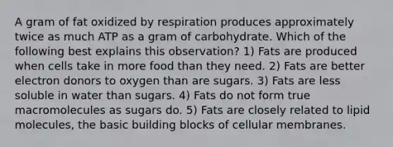 A gram of fat oxidized by respiration produces approximately twice as much ATP as a gram of carbohydrate. Which of the following best explains this observation? 1) Fats are produced when cells take in more food than they need. 2) Fats are better electron donors to oxygen than are sugars. 3) Fats are less soluble in water than sugars. 4) Fats do not form true macromolecules as sugars do. 5) Fats are closely related to lipid molecules, the basic building blocks of cellular membranes.