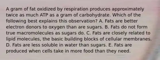 A gram of fat oxidized by respiration produces approximately twice as much ATP as a gram of carbohydrate. Which of the following best explains this observation? A. Fats are better electron donors to oxygen than are sugars. B. Fats do not form true macromolecules as sugars do. C. Fats are closely related to lipid molecules, the basic building blocks of cellular membranes. D. Fats are less soluble in water than sugars. E. Fats are produced when cells take in more food than they need.