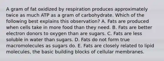 A gram of fat oxidized by respiration produces approximately twice as much ATP as a gram of carbohydrate. Which of the following best explains this observation? A. Fats are produced when cells take in more food than they need. B. Fats are better electron donors to oxygen than are sugars. C. Fats are less soluble in water than sugars. D. Fats do not form true macromolecules as sugars do. E. Fats are closely related to lipid molecules, the basic building blocks of cellular membranes.