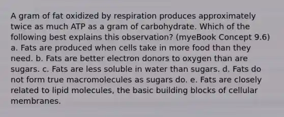 A gram of fat oxidized by respiration produces approximately twice as much ATP as a gram of carbohydrate. Which of the following best explains this observation? (myeBook Concept 9.6) a. Fats are produced when cells take in more food than they need. b. Fats are better electron donors to oxygen than are sugars. c. Fats are less soluble in water than sugars. d. Fats do not form true macromolecules as sugars do. e. Fats are closely related to lipid molecules, the basic building blocks of cellular membranes.