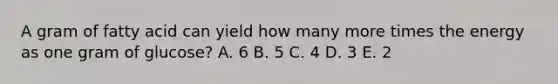 A gram of fatty acid can yield how many more times the energy as one gram of glucose? A. 6 B. 5 C. 4 D. 3 E. 2