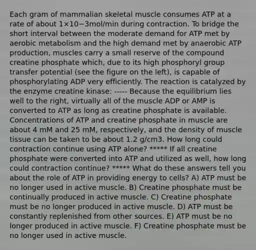 Each gram of mammalian skeletal muscle consumes ATP at a rate of about 1×10−3mol/min during contraction. To bridge the short interval between the moderate demand for ATP met by aerobic metabolism and the high demand met by anaerobic ATP production, muscles carry a small reserve of the compound creatine phosphate which, due to its high phosphoryl group transfer potential (see the figure on the left), is capable of phosphorylating ADP very efficiently. The reaction is catalyzed by the enzyme creatine kinase: ----- Because the equilibrium lies well to the right, virtually all of the muscle ADP or AMP is converted to ATP as long as creatine phosphate is available. Concentrations of ATP and creatine phosphate in muscle are about 4 mM and 25 mM, respectively, and the density of muscle tissue can be taken to be about 1.2 g/cm3. How long could contraction continue using ATP alone? ***** If all creatine phosphate were converted into ATP and utilized as well, how long could contraction continue? ***** What do these answers tell you about the role of ATP in providing energy to cells? A) ATP must be no longer used in active muscle. B) Creatine phosphate must be continually produced in active muscle. C) Creatine phosphate must be no longer produced in active muscle. D) ATP must be constantly replenished from other sources. E) ATP must be no longer produced in active muscle. F) Creatine phosphate must be no longer used in active muscle.