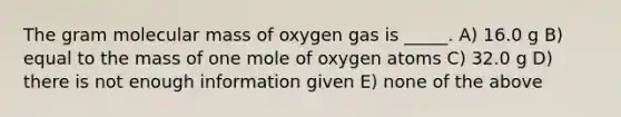 The gram molecular mass of oxygen gas is _____. A) 16.0 g B) equal to the mass of one mole of oxygen atoms C) 32.0 g D) there is not enough information given E) none of the above