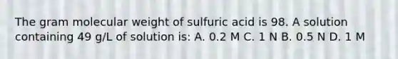 The gram molecular weight of sulfuric acid is 98. A solution containing 49 g/L of solution is: A. 0.2 M C. 1 N B. 0.5 N D. 1 M