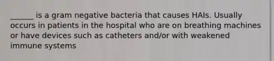 ______ is a gram negative bacteria that causes HAIs. Usually occurs in patients in the hospital who are on breathing machines or have devices such as catheters and/or with weakened immune systems