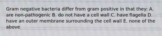 Gram negative bacteria differ from gram positive in that they: A. are non-pathogenic B. do not have a cell wall C. have flagella D. have an outer membrane surrounding the cell wall E. none of the above